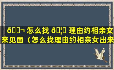 🐬 怎么找 🦆 理由约相亲女出来见面（怎么找理由约相亲女出来见面聊天）